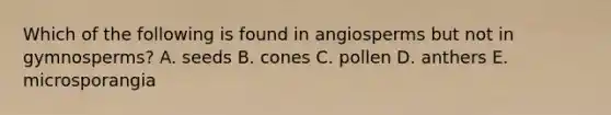 Which of the following is found in angiosperms but not in gymnosperms? A. seeds B. cones C. pollen D. anthers E. microsporangia