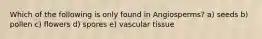 Which of the following is only found in Angiosperms? a) seeds b) pollen c) flowers d) spores e) vascular tissue