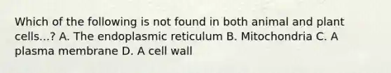 Which of the following is not found in both animal and plant cells...? A. The endoplasmic reticulum B. Mitochondria C. A plasma membrane D. A cell wall