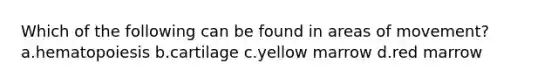 Which of the following can be found in areas of movement? a.hematopoiesis b.cartilage c.yellow marrow d.red marrow