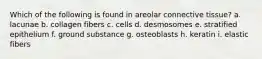 Which of the following is found in areolar connective tissue? a. lacunae b. collagen fibers c. cells d. desmosomes e. stratified epithelium f. ground substance g. osteoblasts h. keratin i. elastic fibers