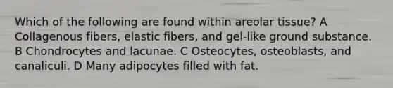 Which of the following are found within areolar tissue? A Collagenous fibers, elastic fibers, and gel-like ground substance. B Chondrocytes and lacunae. C Osteocytes, osteoblasts, and canaliculi. D Many adipocytes filled with fat.