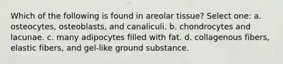 Which of the following is found in areolar tissue? Select one: a. osteocytes, osteoblasts, and canaliculi. b. chondrocytes and lacunae. c. many adipocytes filled with fat. d. collagenous fibers, elastic fibers, and gel-like ground substance.