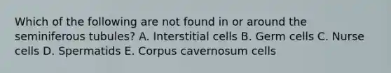 Which of the following are not found in or around the seminiferous tubules? A. Interstitial cells B. Germ cells C. Nurse cells D. Spermatids E. Corpus cavernosum cells