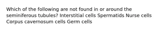 Which of the following are not found in or around the seminiferous tubules? Interstitial cells Spermatids Nurse cells Corpus cavernosum cells Germ cells