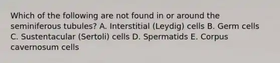 Which of the following are not found in or around the seminiferous tubules? A. Interstitial (Leydig) cells B. Germ cells C. Sustentacular (Sertoli) cells D. Spermatids E. Corpus cavernosum cells