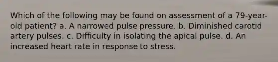 Which of the following may be found on assessment of a 79-year-old patient? a. A narrowed pulse pressure. b. Diminished carotid artery pulses. c. Difficulty in isolating the apical pulse. d. An increased heart rate in response to stress.