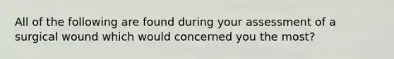 All of the following are found during your assessment of a surgical wound which would concerned you the most?