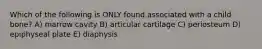 Which of the following is ONLY found associated with a child bone? A) marrow cavity B) articular cartilage C) periosteum D) epiphyseal plate E) diaphysis