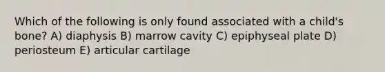 Which of the following is only found associated with a child's bone? A) diaphysis B) marrow cavity C) epiphyseal plate D) periosteum E) articular cartilage