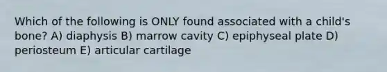 Which of the following is ONLY found associated with a child's bone? A) diaphysis B) marrow cavity C) epiphyseal plate D) periosteum E) articular cartilage