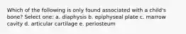 Which of the following is only found associated with a child's bone? Select one: a. diaphysis b. epiphyseal plate c. marrow cavity d. articular cartilage e. periosteum