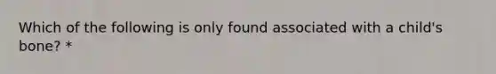 Which of the following is only found associated with a child's bone? *