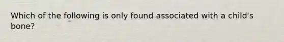 Which of the following is only found associated with a child's bone?