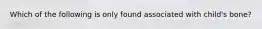 Which of the following is only found associated with child's bone?