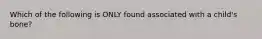 Which of the following is ONLY found associated with a child's bone?