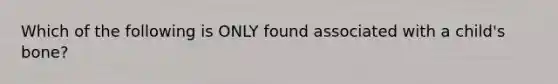 Which of the following is ONLY found associated with a child's bone?