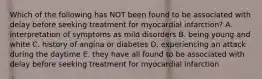 Which of the following has NOT been found to be associated with delay before seeking treatment for myocardial infarction? A. interpretation of symptoms as mild disorders B. being young and white C. history of angina or diabetes D. experiencing an attack during the daytime E. they have all found to be associated with delay before seeking treatment for myocardial infarction