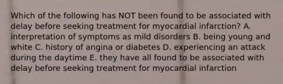 Which of the following has NOT been found to be associated with delay before seeking treatment for myocardial infarction? A. interpretation of symptoms as mild disorders B. being young and white C. history of angina or diabetes D. experiencing an attack during the daytime E. they have all found to be associated with delay before seeking treatment for myocardial infarction