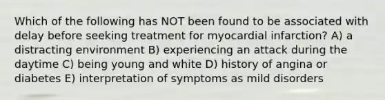 Which of the following has NOT been found to be associated with delay before seeking treatment for myocardial infarction? A) a distracting environment B) experiencing an attack during the daytime C) being young and white D) history of angina or diabetes E) interpretation of symptoms as mild disorders