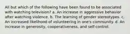 All but which of the following have been found to be associated with watching television? a. An increase in aggressive behavior after watching violence. b. The learning of gender stereotypes. c. An increased likelihood of volunteering in one's community. d. An increase in generosity, cooperativeness, and self-control.