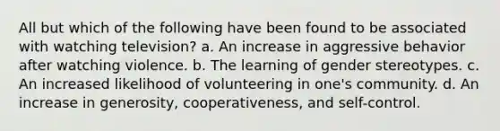 All but which of the following have been found to be associated with watching television? a. An increase in aggressive behavior after watching violence. b. The learning of gender stereotypes. c. An increased likelihood of volunteering in one's community. d. An increase in generosity, cooperativeness, and self-control.