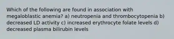 Which of the following are found in association with megaloblastic anemia? a) neutropenia and thrombocytopenia b) decreased LD activity c) increased erythrocyte folate levels d) decreased plasma bilirubin levels