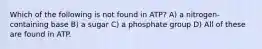 Which of the following is not found in ATP? A) a nitrogen-containing base B) a sugar C) a phosphate group D) All of these are found in ATP.