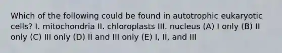 Which of the following could be found in autotrophic eukaryotic cells? I. mitochondria II. chloroplasts III. nucleus (A) I only (B) II only (C) III only (D) II and III only (E) I, II, and III