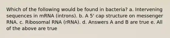 Which of the following would be found in bacteria? a. Intervening sequences in mRNA (introns). b. A 5' cap structure on messenger RNA. c. Ribosomal RNA (rRNA). d. Answers A and B are true e. All of the above are true