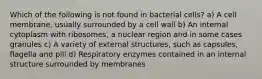 Which of the following is not found in bacterial cells? a) A cell membrane, usually surrounded by a cell wall b) An internal cytoplasm with ribosomes, a nuclear region and in some cases granules c) A variety of external structures, such as capsules, flagella and pili d) Respiratory enzymes contained in an internal structure surrounded by membranes