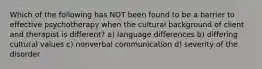 Which of the following has NOT been found to be a barrier to effective psychotherapy when the cultural background of client and therapist is different? a) language differences b) differing cultural values c) nonverbal communication d) severity of the disorder