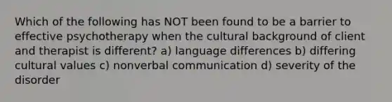 Which of the following has NOT been found to be a barrier to effective psychotherapy when the cultural background of client and therapist is different? a) language differences b) differing cultural values c) nonverbal communication d) severity of the disorder