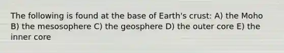 The following is found at the base of Earth's crust: A) the Moho B) the mesosophere C) the geosphere D) the outer core E) the inner core