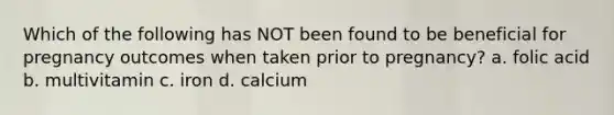 Which of the following has NOT been found to be beneficial for pregnancy outcomes when taken prior to pregnancy? a. folic acid b. multivitamin c. iron d. calcium