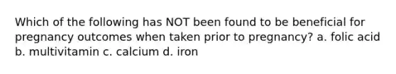 Which of the following has NOT been found to be beneficial for pregnancy outcomes when taken prior to pregnancy? a. folic acid b. multivitamin c. calcium d. iron