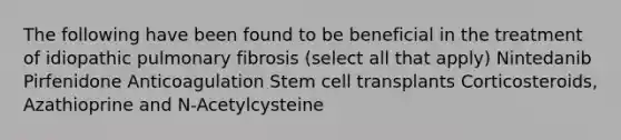 The following have been found to be beneficial in the treatment of idiopathic pulmonary fibrosis (select all that apply) Nintedanib Pirfenidone Anticoagulation Stem cell transplants Corticosteroids, Azathioprine and N-Acetylcysteine