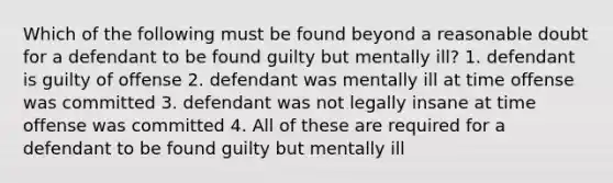 Which of the following must be found beyond a reasonable doubt for a defendant to be found guilty but mentally ill? 1. defendant is guilty of offense 2. defendant was mentally ill at time offense was committed 3. defendant was not legally insane at time offense was committed 4. All of these are required for a defendant to be found guilty but mentally ill