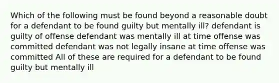 Which of the following must be found beyond a reasonable doubt for a defendant to be found guilty but mentally ill? defendant is guilty of offense defendant was mentally ill at time offense was committed defendant was not legally insane at time offense was committed All of these are required for a defendant to be found guilty but mentally ill