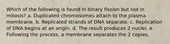 Which of the following is found in binary fission but not in mitosis? a. Duplicated chromosomes attach to the plasma membrane. b. Replicated strands of DNA separate. c. Replication of DNA begins at an origin. d. The result produces 2 nuclei. e. Following the process, a membrane separates the 2 copies.