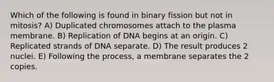 Which of the following is found in binary fission but not in mitosis? A) Duplicated chromosomes attach to the plasma membrane. B) Replication of DNA begins at an origin. C) Replicated strands of DNA separate. D) The result produces 2 nuclei. E) Following the process, a membrane separates the 2 copies.