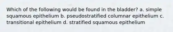 Which of the following would be found in the bladder? a. simple squamous epithelium b. pseudostratified columnar epithelium c. transitional epithelium d. stratified squamous epithelium