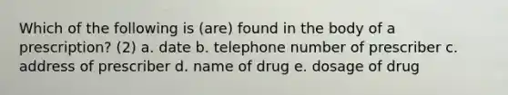 Which of the following is (are) found in the body of a prescription? (2) a. date b. telephone number of prescriber c. address of prescriber d. name of drug e. dosage of drug