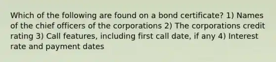 Which of the following are found on a bond certificate? 1) Names of the chief officers of the corporations 2) The corporations credit rating 3) Call features, including first call date, if any 4) Interest rate and payment dates