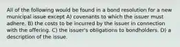 All of the following would be found in a bond resolution for a new municipal issue except A) covenants to which the issuer must adhere. B) the costs to be incurred by the issuer in connection with the offering. C) the issuer's obligations to bondholders. D) a description of the issue.