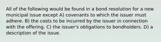 All of the following would be found in a bond resolution for a new municipal issue except A) covenants to which the issuer must adhere. B) the costs to be incurred by the issuer in connection with the offering. C) the issuer's obligations to bondholders. D) a description of the issue.