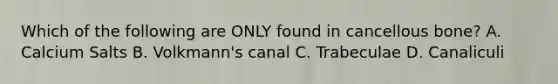 Which of the following are ONLY found in cancellous bone? A. Calcium Salts B. Volkmann's canal C. Trabeculae D. Canaliculi