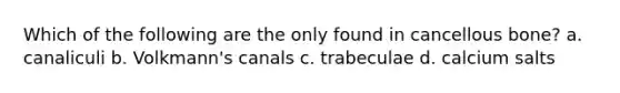 Which of the following are the only found in cancellous bone? a. canaliculi b. Volkmann's canals c. trabeculae d. calcium salts