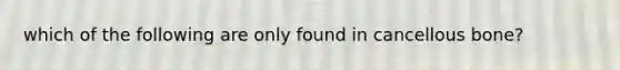 which of the following are only found in cancellous bone?