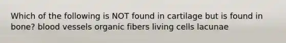 Which of the following is NOT found in cartilage but is found in bone? blood vessels organic fibers living cells lacunae